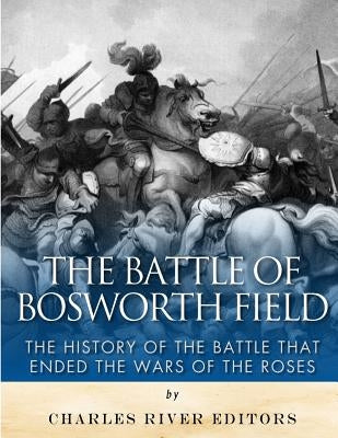 The Battle of Bosworth Field: The History of the Battle that Ended the Wars of the Roses by Charles River