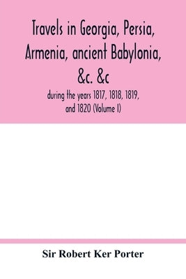 Travels in Georgia, Persia, Armenia, ancient Babylonia, &c. &c.: during the years 1817, 1818, 1819, and 1820 (Volume I) by Robert Ker Porter