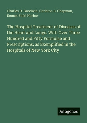 The Hospital Treatment of Diseases of the Heart and Lungs. With Over Three Hundred and Fifty Formulae and Prescriptions, as Exemplified in the Hospita by Goodwin, Charles H.