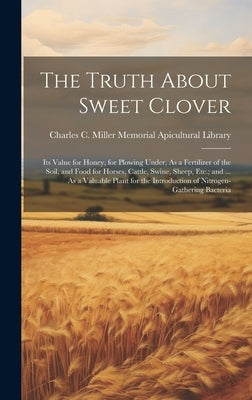 The Truth About Sweet Clover: Its Value for Honey, for Plowing Under, As a Fertilizer of the Soil, and Food for Horses, Cattle, Swine, Sheep, Etc.; by Charles C Miller Memorial Apicultura