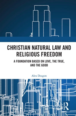 Christian Natural Law and Religious Freedom: A Foundation Based on Love, the True, and the Good by Deagon, Alex
