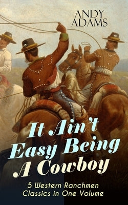 It Ain't Easy Being A Cowboy - 5 Western Ranchmen Classics in One Volume: What it Means to be A Real Cowboy in the American Wild West - Including The by Adams, Andy