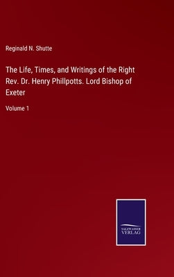 The Life, Times, and Writings of the Right Rev. Dr. Henry Phillpotts. Lord Bishop of Exeter: Volume 1 by Shutte, Reginald N.
