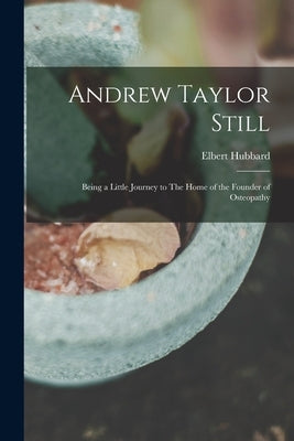 Andrew Taylor Still: Being a Little Journey to The Home of the Founder of Osteopathy by Hubbard, Elbert