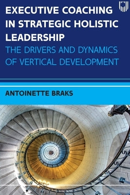 Executive Coaching in Strategic Holistic Leadership: The Drivers and Dynamics of Vertical Development by Braks