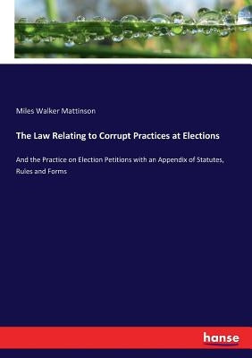 The Law Relating to Corrupt Practices at Elections: And the Practice on Election Petitions with an Appendix of Statutes, Rules and Forms by Mattinson, Miles Walker