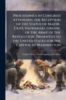 Proceedings in Congress Attending the Reception of the Statue of Major-Gen'l Nathanael Greene, of the Army of the Revolution, Presented to the United by United States 41st Congress, 2d Session