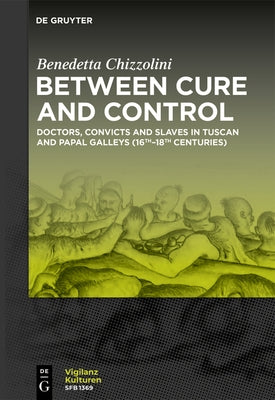 Between Cure and Control: Doctors, Convicts and Slaves in Tuscan and Papal Galleys (16th-18th Centuries) by Chizzolini, Benedetta