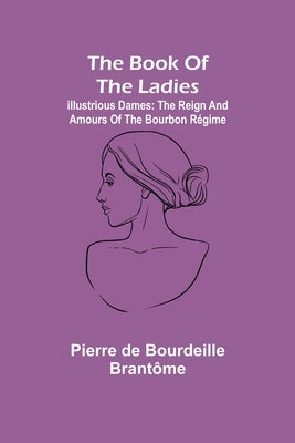 The book of the ladies; Illustrious Dames: The Reign and Amours of the Bourbon Régime by de Bourdeille Brantôme, Pierre