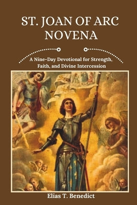 St. Joan Of Arc Novena: A Nine-Day Devotional for Strength, Faith, and Divine Intercession by Benedict, Elias T.