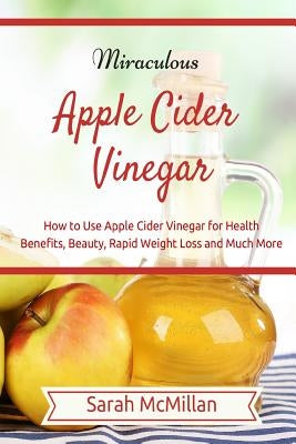 Miraculous Apple Cider Vinegar: How to Use Apple Cider Vinegar for Health Benefits, Beauty, Rapid Weight Loss and Much More by McMillan, Sarah