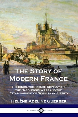 The Story of Modern France: The Kings, the French Revolution, the Napoleonic Wars and the Establishment of Democracy and Liberty by Guerber, Hélène Adeline