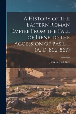 A History of the Eastern Roman Empire From the Fall of Irene to the Accession of Basil I. (A. D. 802-867) by Bury, John Bagnell