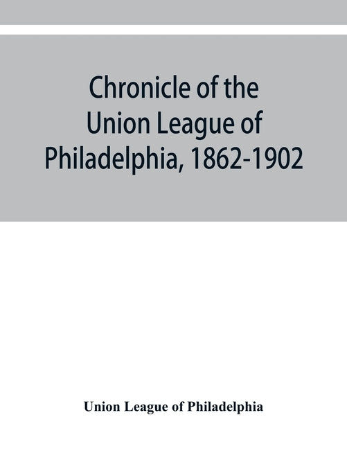 Chronicle of the Union League of Philadelphia, 1862-1902 by League of Philadelphia, Union