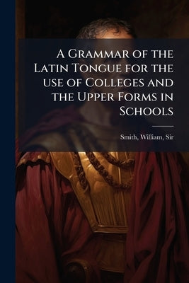 A Grammar of the Latin Tongue for the use of Colleges and the Upper Forms in Schools by Smith, William
