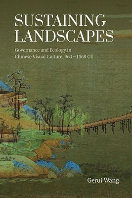 Sustaining Landscapes: Governance and Ecology in Chinese Visual Culture, 960-1368 CE by Wang, Gerui