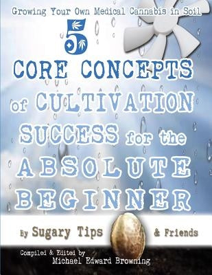 Growing Your Own Medical Cannabis in Soil: 5 Core Concepts of Cultivation Success for the Absolute Beginner by Browning, Michael Edward
