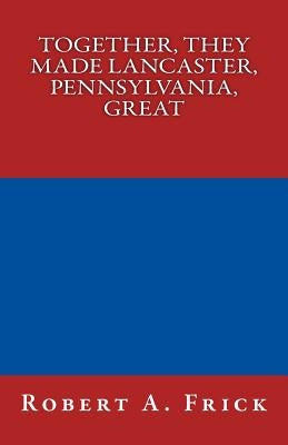 Together, They Made Lancaster, PA, Great by Frick, Robert a.