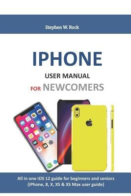 iPhone User Manual for Newcomers: All in One IOS 12 Guide for Beginners and Seniors (Iphone, 8, X, XS & XS Max User Guide) by Rock, Stephen W.