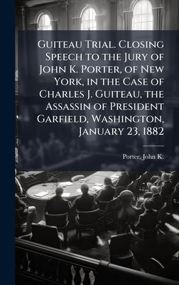 Guiteau Trial. Closing Speech to the Jury of John K. Porter, of New York, in the Case of Charles J. Guiteau, the Assassin of President Garfield, Washi by Porter, John K. (John Kilham) 1819-1