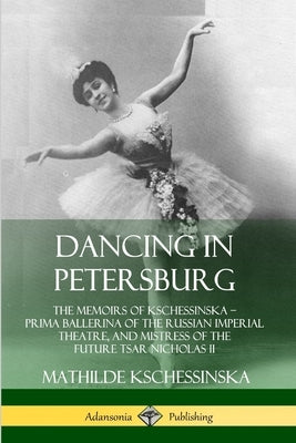 Dancing in Petersburg: The Memoirs of Kschessinska - Prima Ballerina of the Russian Imperial Theatre, and Mistress of the future Tsar Nichola by Kschessinska, Mathilde