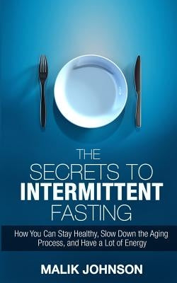 The Secrets to Intermittent Fasting: How You Can Stay Healthy, Slow Down the Aging Process, and Have a Lot of Energy by Johnson, Malik