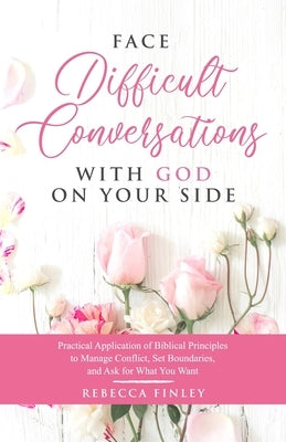 Face Difficult Conversations with God on Your Side: Practical Application of Biblical Principles to Manage Conflict, Set Boundaries, and Ask for What by Finley, Rebecca