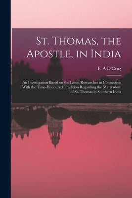 St. Thomas, the Apostle, in India: An Investigation Based on the Latest Researches in Connection With the Time-honoured Tradition Regarding the Martyr by D'Cruz, F. A.