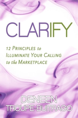 Clarify: 12 Principles to Illuminate Your Calling to the Marketplace by Troupe-Buitrago, Deneen