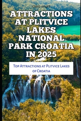 Attractions at Plitvice Lakes National Park Croatia in 2025: Top Attractions at Plitvice Lakes of Croatia by Wright, Clara