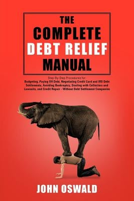 The Complete Debt Relief Manual: Step-By-Step Procedures for: Budgeting, Paying Off Debt, Negotiating Credit Card and IRS Debt Settlements, Avoiding B by Oswald, John