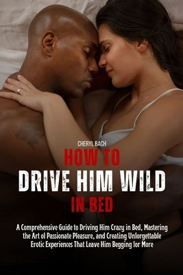 How to Drive Him Wild in Bed: A Comprehensive Guide to Driving Him Crazy in Bed, Mastering the Art of Passionate Pleasure, and Creating Unforgettabl by Bach, Cheryl