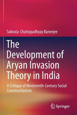 The Development of Aryan Invasion Theory in India: A Critique of Nineteenth-Century Social Constructionism by Chattopadhyay Banerjee, Subrata