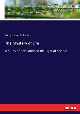 The Mystery of Life: A Study of Revelation in the Light of Science by Richards, Harry Edward