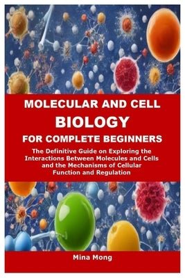Molecular and Cell Biology for Complete Beginners: The Definitive Guide on Exploring the Interactions Between Molecules and Cells and the Mechanisms o by Mong, Mina