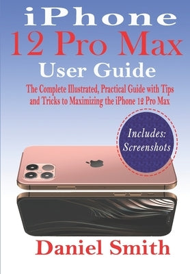 iPhone 12 Pro Max User Guide: The Complete Illustrated, Practical Guide with Tips and Tricks to Maximizing the iPhone 12 Pro Max by Smith, Daniel