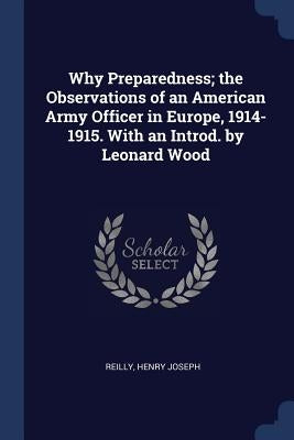 Why Preparedness; the Observations of an American Army Officer in Europe, 1914-1915. With an Introd. by Leonard Wood by Joseph, Reilly Henry