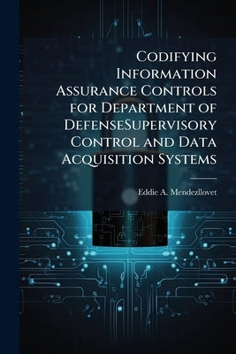 Codifying Information Assurance Controls for Department of DefenseSupervisory Control and Data Acquisition Systems by Mendezllovet, Eddie A.
