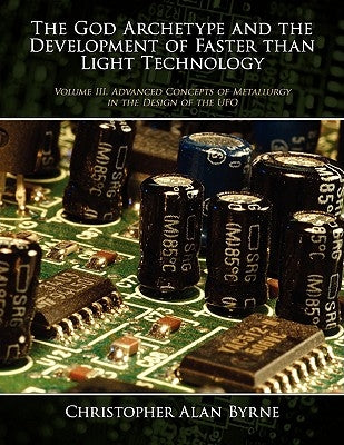 The God Archetype and the Development of Faster than Light Technology: Volume III. Advanced Concepts of Metallurgy in the Design of the UFO by Byrne, Christopher Alan