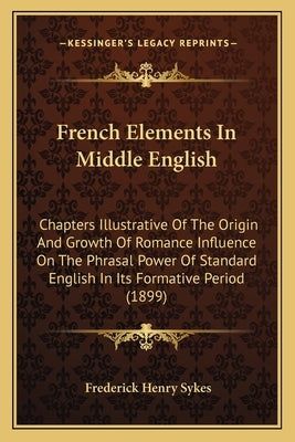 French Elements In Middle English: Chapters Illustrative Of The Origin And Growth Of Romance Influence On The Phrasal Power Of Standard English In Its by Sykes, Frederick Henry
