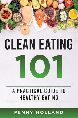 Clean Eating 101: A Practical Guide to Healthy Eating by Holland, Penny