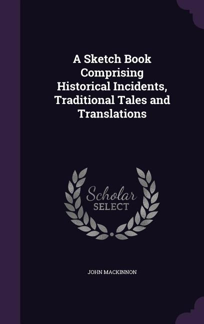 A Sketch Book Comprising Historical Incidents, Traditional Tales and Translations by MacKinnon, John