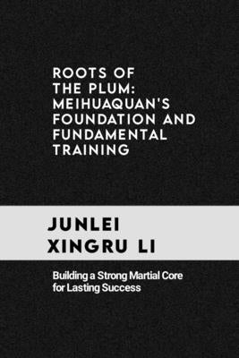 Roots of the Plum: Meihuaquan's Foundation and Fundamental Training: Building a Strong Martial Core for Lasting Success by Xingru Li, Junlei