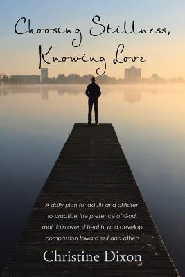 Choosing Stillness, Knowing Love: A daily plan for adults and children to practice the presence of God, maintain overall health, and develop compassio by Dixon, Christine