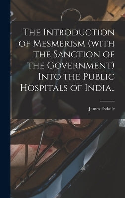 The Introduction of Mesmerism (with the Sanction of the Government) Into the Public Hospitals of India.. by Esdaile, James 1808-1859
