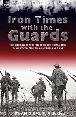 Iron Times With the Guards: the Experiences of an Officer of the Coldstream Guards on the Western Front During the First World War by An O. E.