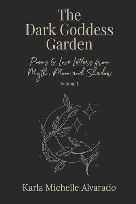The Dark Goddess Garden Volume I: Poems & Love Letters from Myth, Moon, and Shadow - Second Edition by Alvarado, Karla Michelle