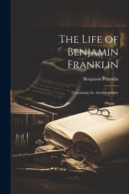 The Life of Benjamin Franklin: Containing the Autobiography by Franklin, Benjamin