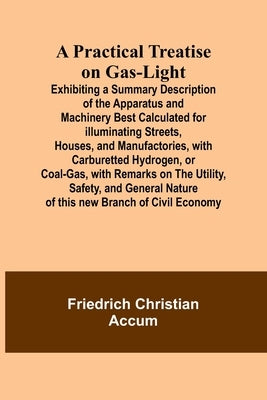 A Practical Treatise on Gas-light; Exhibiting a Summary Description of the Apparatus and Machinery Best Calculated for Illuminating Streets, Houses, a by Christian Accum, Friedrich