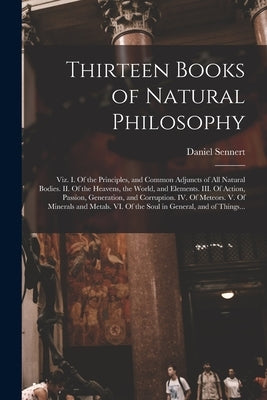 Thirteen Books of Natural Philosophy: Viz. I. Of the Principles, and Common Adjuncts of All Natural Bodies. II. Of the Heavens, the World, and Element by Sennert, Daniel 1572-1637